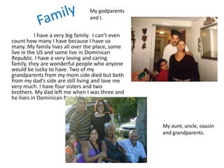 My godparents
                                  and I.


           I have a very big family. I can’t even
count how many I have because I have so
many. My family lives all over the place, some
live in the US and some live in Dominican
Republic. I have a very loving and caring
family, they are wonderful people who anyone
would be lucky to have. Two of my
grandparents from my mom side died but both
from my dad’s side are still living and love me
very much. I have four sisters and two
brothers. My dad left me when I was three and
he lives in Dominican Republic now.



                                                    My aunt, uncle, cousin
                                                    and grandparents.
 