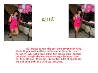 My favorite aunt is the best aunt anyone can have.
She is 22 years old and lives in Dominican Republic. I met
her when I was just 3 years old at first I really didn’t like her
because I thought she was mean and ugly. But now I love
her to death and I think she is beautiful. A lot of people say
we look alike and I also think we look alike.
 