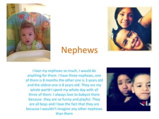 Nephews
     I love my nephews so much, I would do
 anything for them. I have three nephews, one
of them is 8 months the other one is 3 years old
 and the oldest one is 8 years old. They are my
   whole world I spent my whole day with all
  three of them. I always love to babysit them
  because they are so funny and playful. They
  are all boys and I love the fact that they are
because I wouldn’t imagine any other nephews
                   than them
 