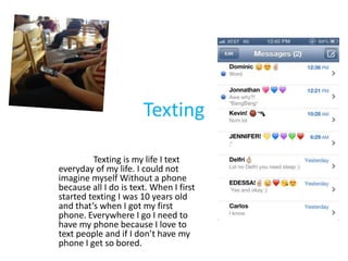 Texting

         Texting is my life I text
everyday of my life. I could not
imagine myself Without a phone
because all I do is text. When I first
started texting I was 10 years old
and that’s when I got my first
phone. Everywhere I go I need to
have my phone because I love to
text people and if I don’t have my
phone I get so bored.
 