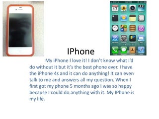 IPhone
         My iPhone I love it! I don’t know what I’d
do without it but it’s the best phone ever. I have
the iPhone 4s and it can do anything! It can even
talk to me and answers all my question. When I
first got my phone 5 months ago I was so happy
because I could do anything with it. My IPhone is
my life.
 