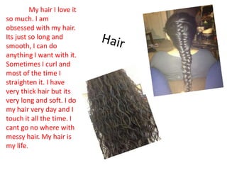 My hair I love it
so much. I am
obsessed with my hair.
Its just so long and
smooth, I can do
anything I want with it.
Sometimes I curl and
most of the time I
straighten it. I have
very thick hair but its
very long and soft. I do
my hair very day and I
touch it all the time. I
cant go no where with
messy hair. My hair is
my life.
 