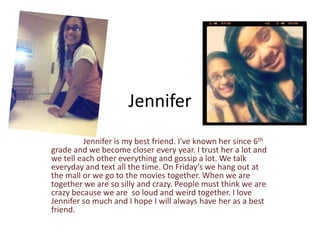 Jennifer
         Jennifer is my best friend. I've known her since 6th
grade and we become closer every year. I trust her a lot and
we tell each other everything and gossip a lot. We talk
everyday and text all the time. On Friday’s we hang out at
the mall or we go to the movies together. When we are
together we are so silly and crazy. People must think we are
crazy because we are so loud and weird together. I love
Jennifer so much and I hope I will always have her as a best
friend.
 