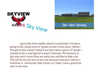 I go to Sky View middle school in Leominster. I've been
going to this school since 6th grade so that’s three years. When I
first got to this school I hated it but then when I got to 7th grade I
started to like it and figured it wasn’t that bad. The teachers at
sky view aren't mean they are really nice and like to help a lot.
This will be my last year in sky view because next year I will be a
freshman in Leominster high school, so I hope I have a great last
year in sky view.
 