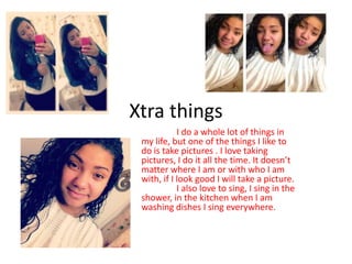 Xtra things
            I do a whole lot of things in
 my life, but one of the things I like to
 do is take pictures . I love taking
 pictures, I do it all the time. It doesn’t
 matter where I am or with who I am
 with, if I look good I will take a picture.
            I also love to sing, I sing in the
 shower, in the kitchen when I am
 washing dishes I sing everywhere.
 