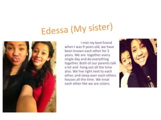 I met my best friend
when I was 9 years old, we have
been known each other for 5
years. We are together every
single day and do everything
together. Both of our parents talk
a lot and hang out all the time
also. We live right next to each
other, and sleep over each others
houses all the time. We treat
each other like we are sisters.
 