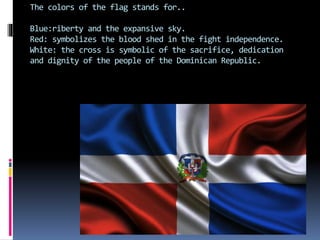 The colors of the flag stands for..
Blue:riberty and the expansive sky.
Red: symbolizes the blood shed in the fight independence.
White: the cross is symbolic of the sacrifice, dedication
and dignity of the people of the Dominican Republic.
 