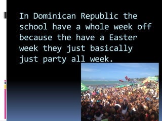In Dominican Republic the
school have a whole week off
because the have a Easter
week they just basically
just party all week.
 