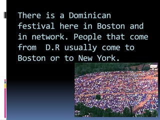 There is a Dominican
festival here in Boston and
in network. People that come
from D.R usually come to
Boston or to New York.
 