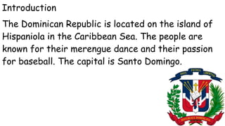 Introduction
The Dominican Republic is located on the island of
Hispaniola in the Caribbean Sea. The people are
known for their merengue dance and their passion
for baseball. The capital is Santo Domingo.
 