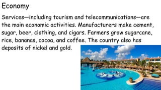 Economy
Services—including tourism and telecommunications—are
the main economic activities. Manufacturers make cement,
sugar, beer, clothing, and cigars. Farmers grow sugarcane,
rice, bananas, cocoa, and coffee. The country also has
deposits of nickel and gold.
 