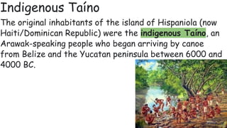 Indigenous Taíno
The original inhabitants of the island of Hispaniola (now
Haiti/Dominican Republic) were the indigenous Taíno, an
Arawak-speaking people who began arriving by canoe
from Belize and the Yucatan peninsula between 6000 and
4000 BC.
 