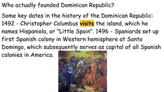 Who actually founded Dominican Republic?
Some key dates in the history of the Dominican Republic:
1492 - Christopher Columbus visits the island, which he
names Hispaniola, or "Little Spain". 1496 - Spaniards set up
first Spanish colony in Western hemisphere at Santo
Domingo, which subsequently serves as capital of all Spanish
colonies in America.
 