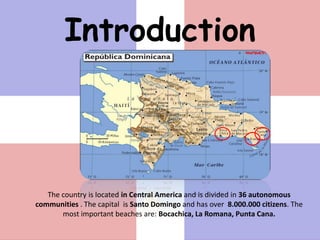 Introduction



   The country is located in Central America and is divided in 36 autonomous
communities . The capital is Santo Domingo and has over 8.000.000 citizens. The
       most important beaches are: Bocachica, La Romana, Punta Cana.
 