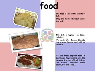 food
   This food is sold in the streets of
   D.R.
   They are made off: Flour, water
   and salt.




   This dish is typical in Easter
   Holidays
   It’s made off: Beans, biscuits,
   dry grapes, batata and milk of
   carnesio




   It’s the most popular food in
   Dominican Republic it’s called La
   bandera it’s the official dish of
   the nation. Contains meet,
   beans, rice and salad.
 