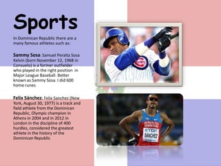 Sports
In Dominican Republic there are a
many famous athletes such as:

Sammy Sosa: Samuel Peralta Sosa
Kelvin (born November 12, 1968 in
Consuelo) is a former outfielder
who played in the right position in
Major League Baseball. Better
known as Sammy Sosa. I did 600
home runes

Felix Sánchez: Felix Sanchez (New
York, August 30, 1977) is a track and
field athlete from the Dominican
Republic, Olympic champion in
Athens in 2004 and in 2012 in
London in the discipline of 400
hurdles, considered the greatest
athlete in the history of the
Dominican Republic
 