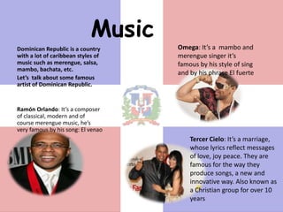 Music
Dominican Republic is a country      Omega: It’s a mambo and
with a lot of caribbean styles of    merengue singer it’s
music such as merengue, salsa,       famous by his style of sing
mambo, bachata, etc.
                                     and by his phrase El fuerte
Let’s talk about some famous
artist of Dominican Republic.


Ramón Orlando: It’s a composer
of classical, modern and of
course merengue music, he’s
very famous by his song: El venao
                                         Tercer Cielo: It’s a marriage,
                                         whose lyrics reflect messages
                                         of love, joy peace. They are
                                         famous for the way they
                                         produce songs, a new and
                                         innovative way. Also known as
                                         a Christian group for over 10
                                         years
 