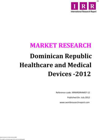 MARKET RESEARCH
                                                    Dominican Republic
                                                 Healthcare and Medical
                                                         Devices -2012

                                                                        Reference code: IRRMRDRHM07-12

                                                                                  Published On: July 2012

                                                                           www.worldresearchreport.com




Market Research on Retail industry @IRR

This profile is a licensed product and is not to be photocopied
 