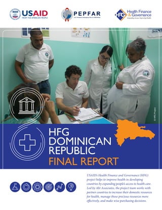 USAID’s Health Finance and Governance (HFG)
project helps to improve health in developing
countries by expanding people’s access to health care.
Led by Abt Associates, the project team works with
partner countries to increase their domestic resources
for health, manage those precious resources more
effectively, and make wise purchasing decisions.
HFG
DOMINICAN
REPUBLIC
FINAL REPORT
©HFGProject
 