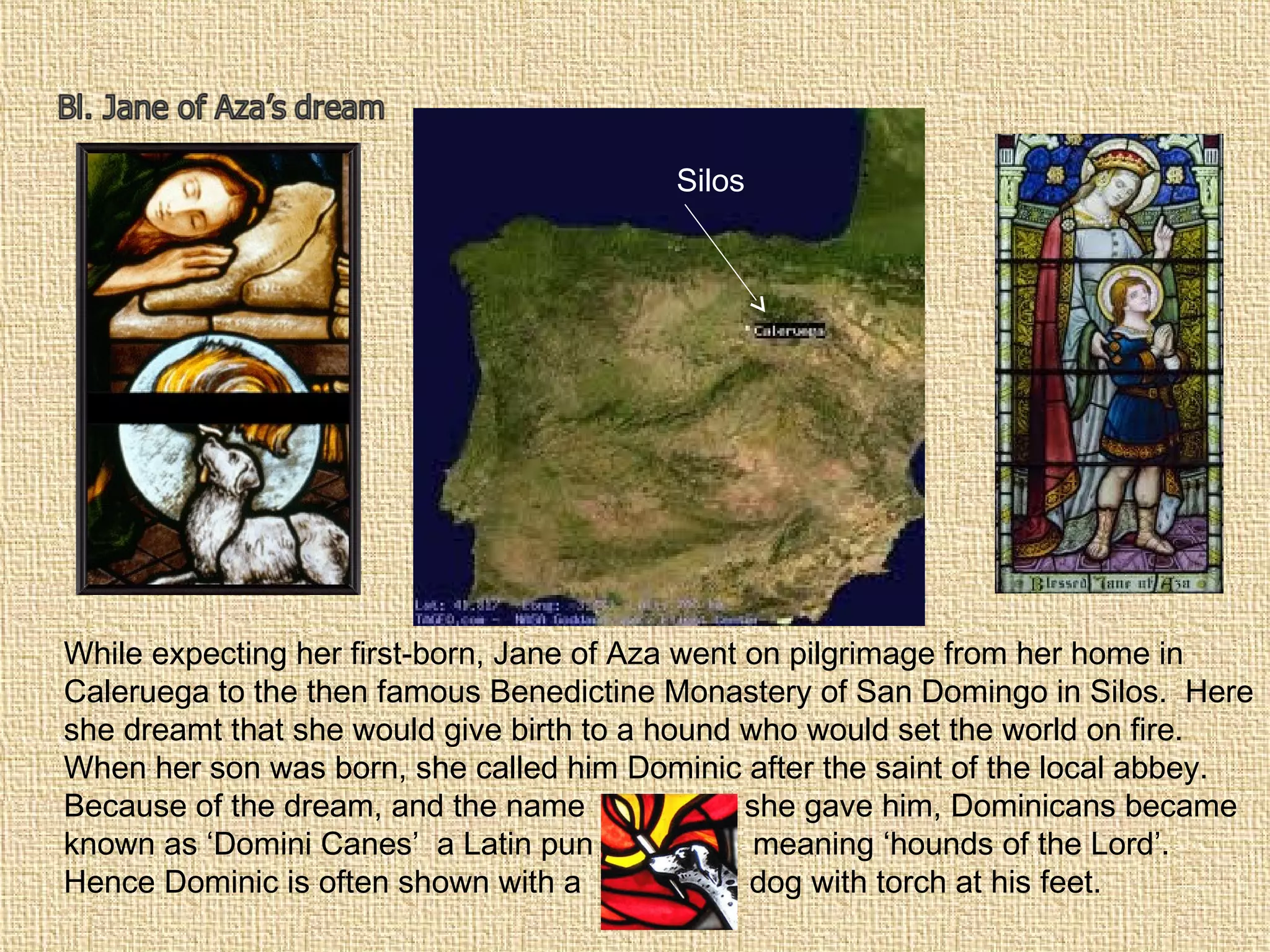 Silos
While expecting her first-born, Jane of Aza went on pilgrimage from her home in
Caleruega to the then famous Benedictine Monastery of San Domingo in Silos. Here
she dreamt that she would give birth to a hound who would set the world on fire.
When her son was born, she called him Dominic after the saint of the local abbey.
Because of the dream, and the name she gave him, Dominicans became
known as ‘Domini Canes’ a Latin pun meaning ‘hounds of the Lord’.
Hence Dominic is often shown with a dog with torch at his feet.
 