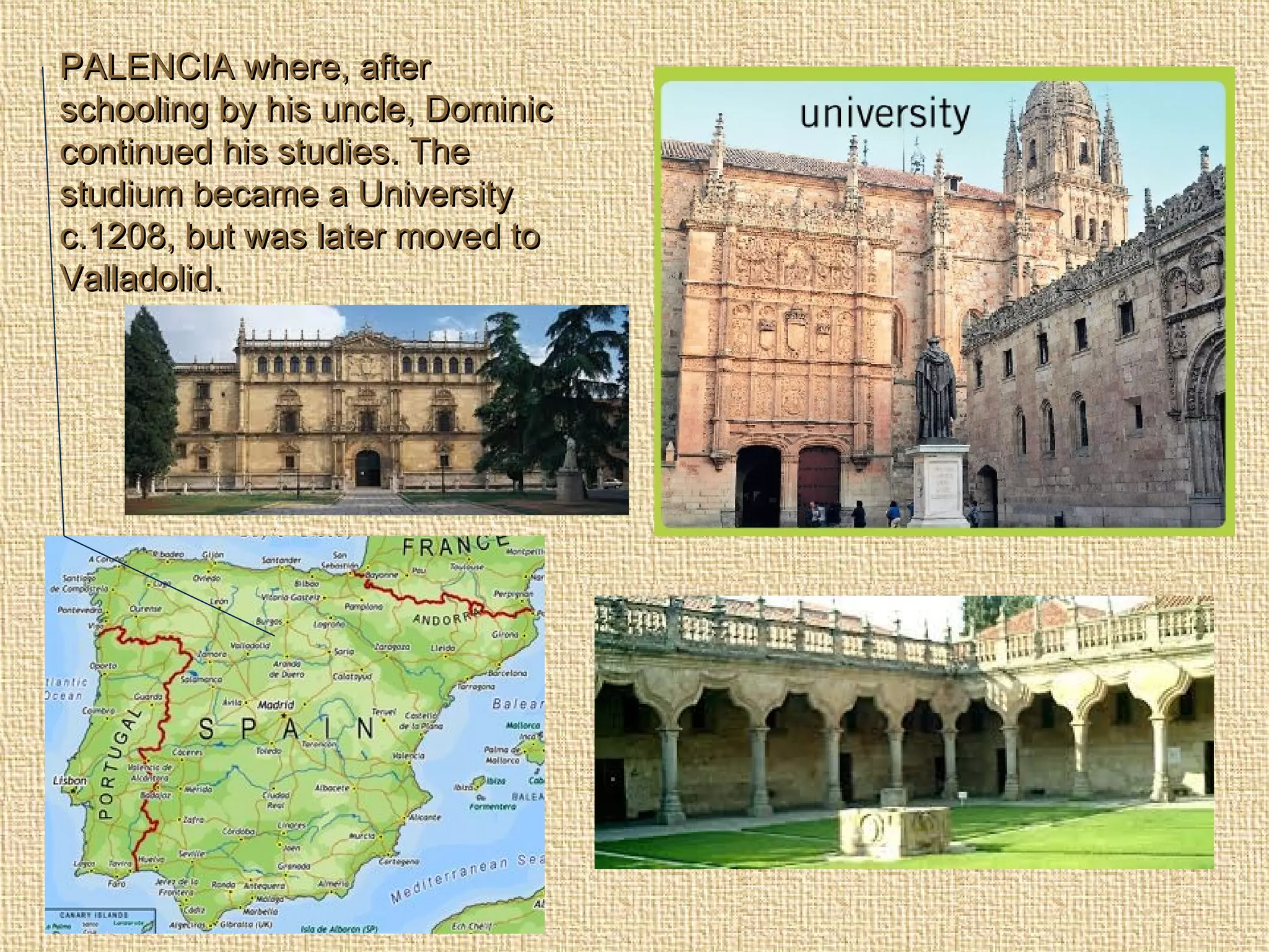 PALENCIA where, afterPALENCIA where, after
schooling by his uncle, Dominicschooling by his uncle, Dominic
continued his studies. Thecontinued his studies. The
studium became a Universitystudium became a University
c.1208, but was later moved toc.1208, but was later moved to
Valladolid.Valladolid.
 