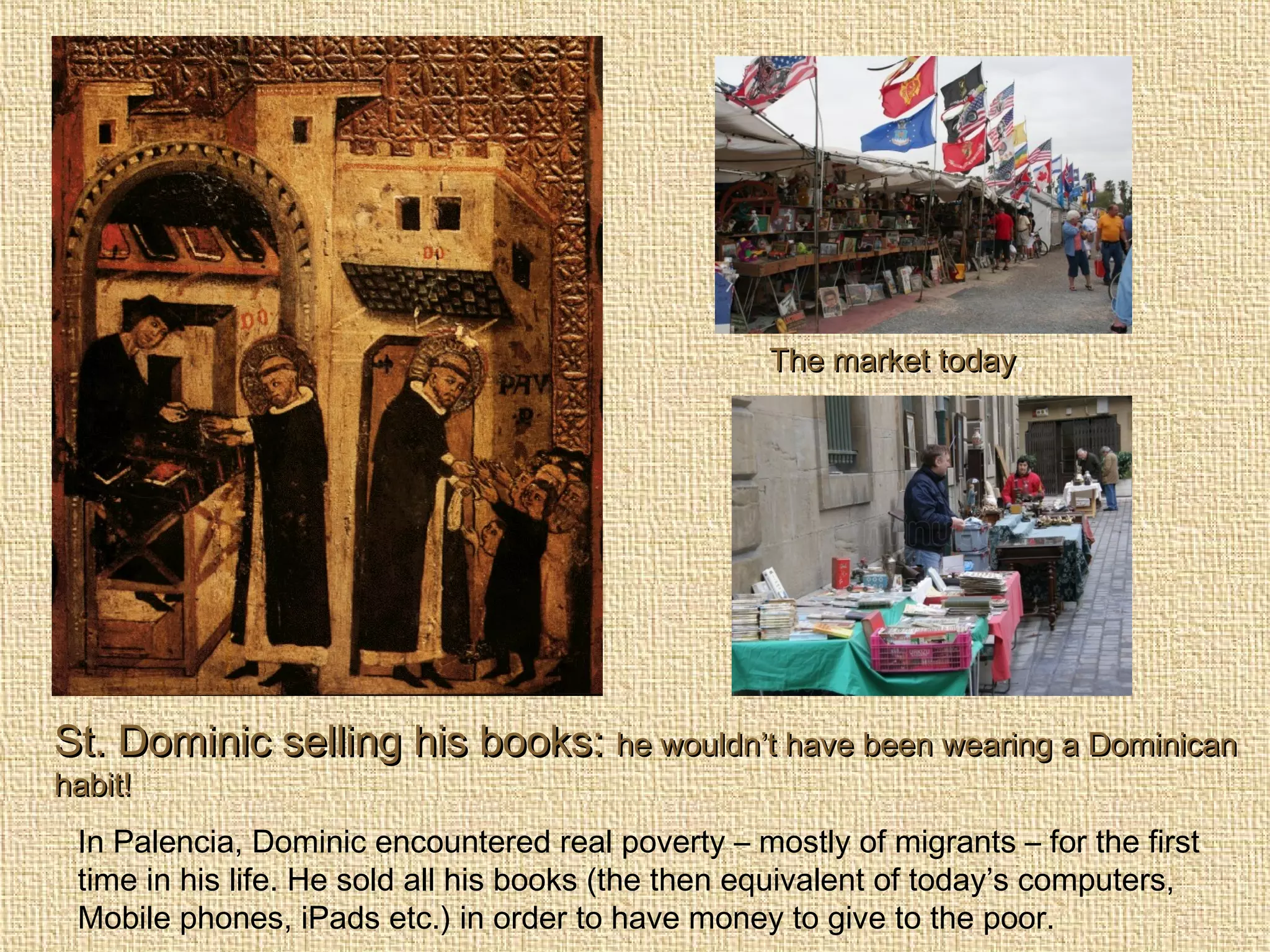 St. Dominic selling his books:St. Dominic selling his books: he wouldn’t have been wearing a Dominicanhe wouldn’t have been wearing a Dominican
habit!habit!
In Palencia, Dominic encountered real poverty – mostly of migrants – for the first
time in his life. He sold all his books (the then equivalent of today’s computers,
Mobile phones, iPads etc.) in order to have money to give to the poor.
The market todayThe market today.
 