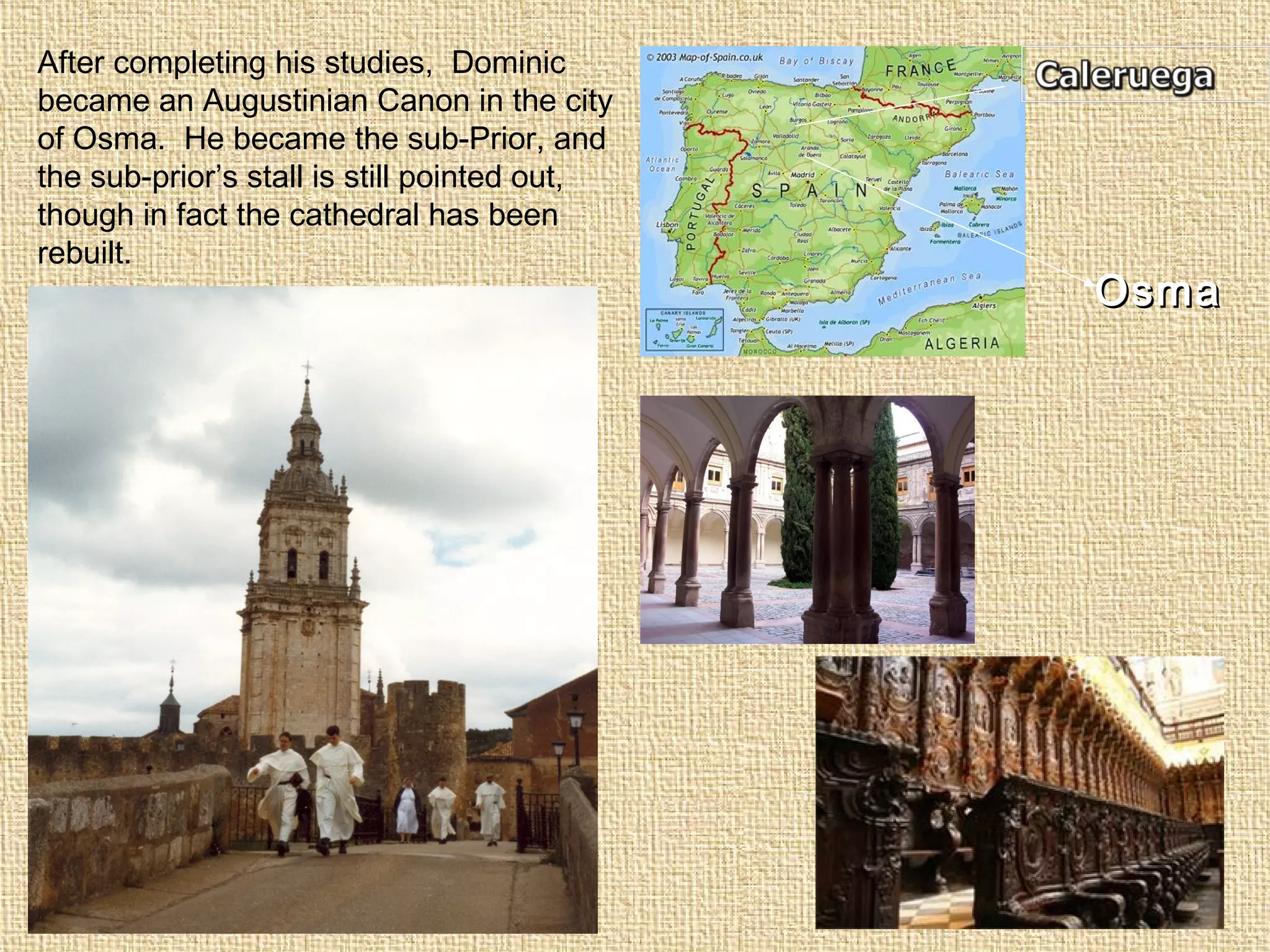 OsmaOsma
After completing his studies, Dominic
became an Augustinian Canon in the city
of Osma. He became the sub-Prior, and
the sub-prior’s stall is still pointed out,
though in fact the cathedral has been
rebuilt.
 