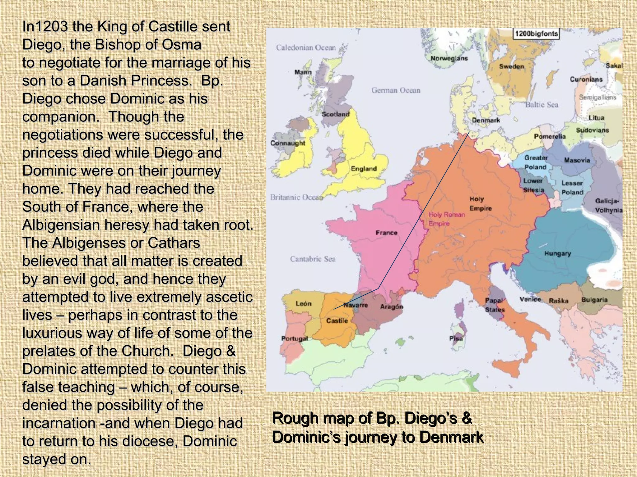Rough map of Bp. Diego’s &Rough map of Bp. Diego’s &
Dominic’s journey to DenmarkDominic’s journey to Denmark
In1203 the King of Castille sentIn1203 the King of Castille sent
Diego, the Bishop of OsmaDiego, the Bishop of Osma
to negotiate for the marriage of histo negotiate for the marriage of his
son to a Danish Princess. Bp.son to a Danish Princess. Bp.
Diego chose Dominic as hisDiego chose Dominic as his
companion. Though thecompanion. Though the
negotiations were successful, thenegotiations were successful, the
princess died while Diego andprincess died while Diego and
Dominic were on their journeyDominic were on their journey
home. They had reached thehome. They had reached the
South of France, where theSouth of France, where the
Albigensian heresy had taken root.Albigensian heresy had taken root.
The Albigenses or CatharsThe Albigenses or Cathars
believed that all matter is createdbelieved that all matter is created
by an evil god, and hence theyby an evil god, and hence they
attempted to live extremely asceticattempted to live extremely ascetic
lives – perhaps in contrast to thelives – perhaps in contrast to the
luxurious way of life of some of theluxurious way of life of some of the
prelates of the Church. Diego &prelates of the Church. Diego &
Dominic attempted to counter thisDominic attempted to counter this
false teaching – which, of course,false teaching – which, of course,
denied the possibility of thedenied the possibility of the
incarnation -and when Diego hadincarnation -and when Diego had
to return to his diocese, Dominicto return to his diocese, Dominic
stayed on.stayed on.
 