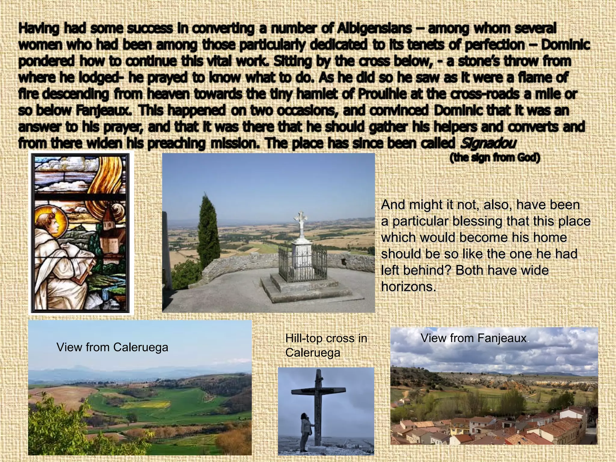 And might it not, also, have beenAnd might it not, also, have been
a particular blessing that this placea particular blessing that this place
which would become his homewhich would become his home
should be so like the one he hadshould be so like the one he had
left behind? Both have wideleft behind? Both have wide
horizons.horizons.
Hill-top cross in
CaleruegaView from Caleruega
View from Fanjeaux.
 