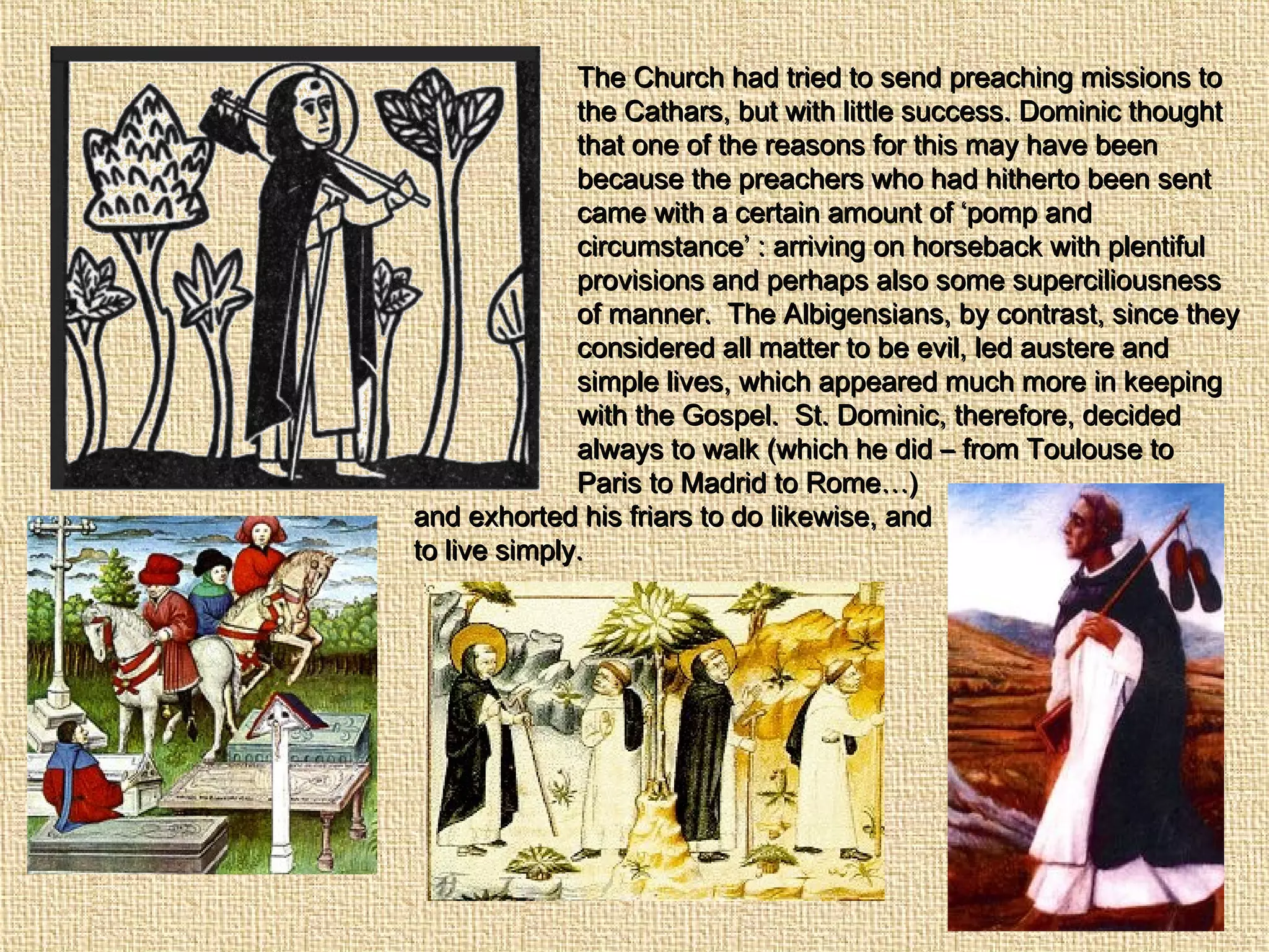 The Church had tried to send preaching missions toThe Church had tried to send preaching missions to
the Cathars, but with little success. Dominic thoughtthe Cathars, but with little success. Dominic thought
that one of the reasons for this may have beenthat one of the reasons for this may have been
because the preachers who had hitherto been sentbecause the preachers who had hitherto been sent
came with a certain amount of ‘pomp andcame with a certain amount of ‘pomp and
circumstance’ : arriving on horseback with plentifulcircumstance’ : arriving on horseback with plentiful
provisions and perhaps also some superciliousnessprovisions and perhaps also some superciliousness
of manner. The Albigensians, by contrast, since theyof manner. The Albigensians, by contrast, since they
considered all matter to be evil, led austere andconsidered all matter to be evil, led austere and
simple lives, which appeared much more in keepingsimple lives, which appeared much more in keeping
with the Gospel. St. Dominic, therefore, decidedwith the Gospel. St. Dominic, therefore, decided
always to walk (which he did – from Toulouse toalways to walk (which he did – from Toulouse to
Paris to Madrid to Rome…)Paris to Madrid to Rome…)
and exhorted his friars to do likewise, andand exhorted his friars to do likewise, and
to live simply.to live simply.
 