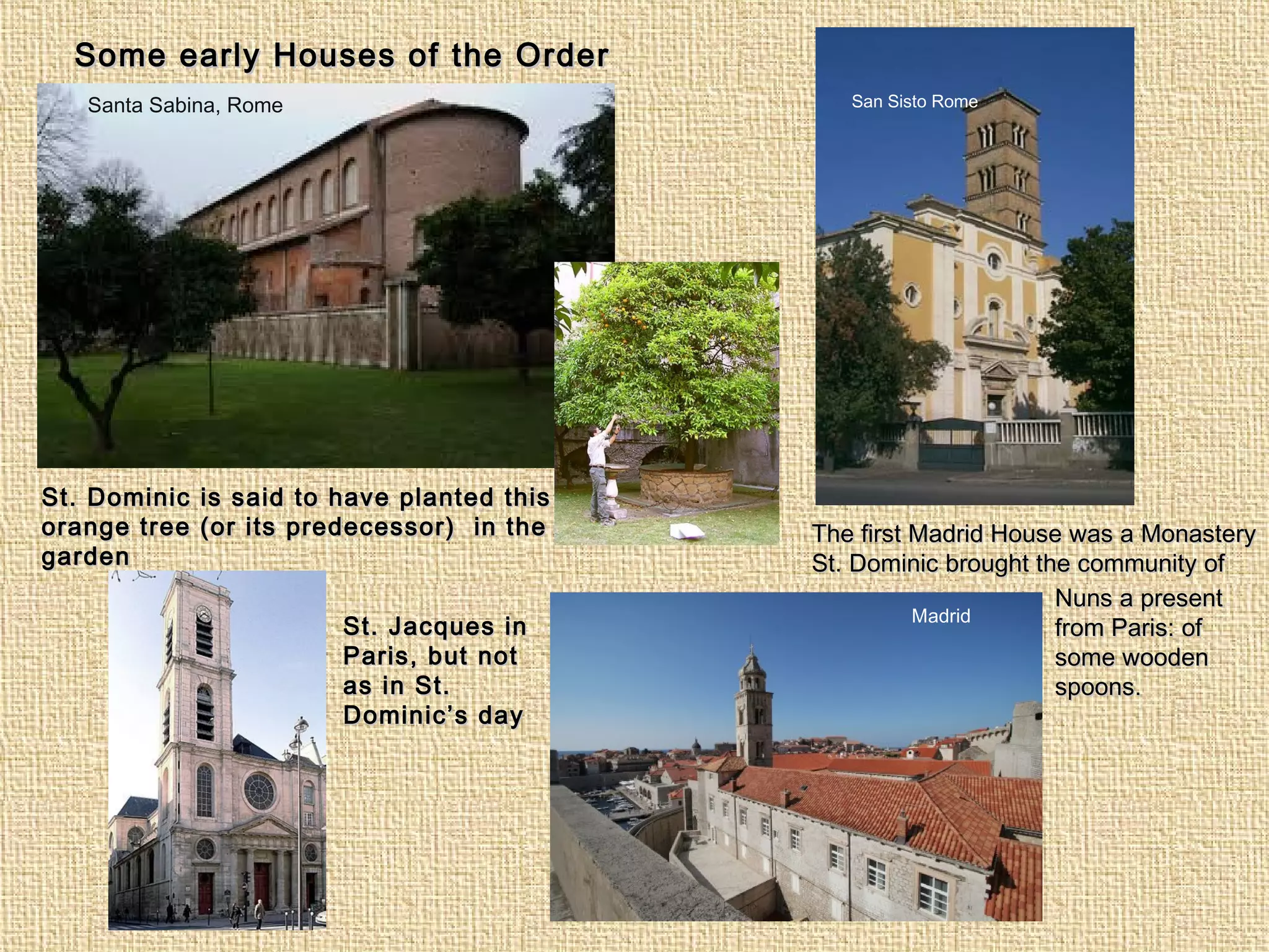 San Sisto RomeSanta Sabina, Rome
Madrid
St. Jacques inSt. Jacques in
Paris, but notParis, but not
as in St.as in St.
Dominic’s dayDominic’s day
Some early Houses of the OrderSome early Houses of the Order
St. Dominic is said to have planted thisSt. Dominic is said to have planted this
orange tree (or its predecessor) in theorange tree (or its predecessor) in the
gardengarden
The first Madrid House was a MonasteryThe first Madrid House was a Monastery
St. Dominic brought the community ofSt. Dominic brought the community of
Nuns a presentNuns a present
from Paris: offrom Paris: of
some woodensome wooden
spoons.spoons.
 