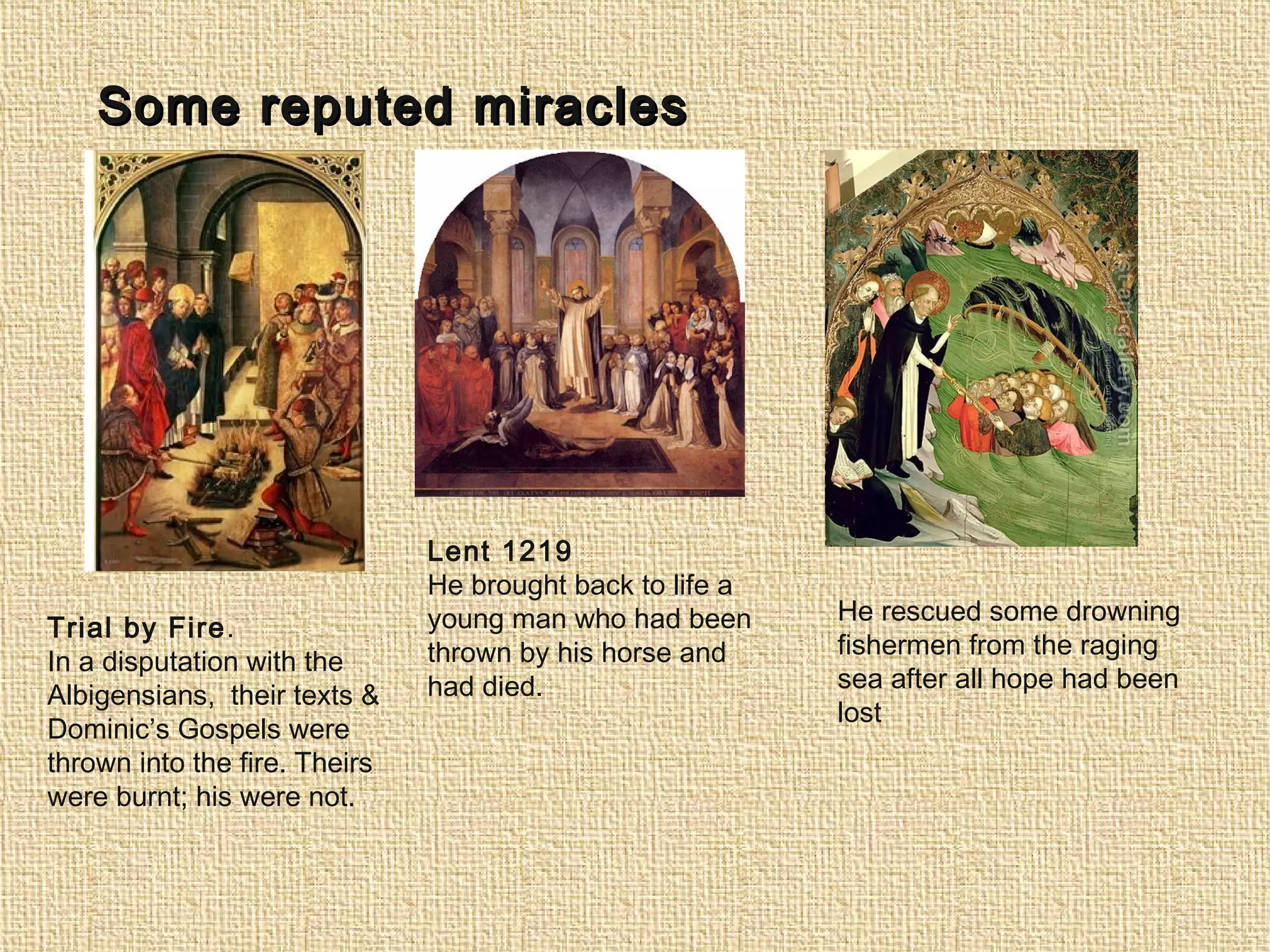 Some reputed miraclesSome reputed miracles
Trial by Fire.
In a disputation with the
Albigensians, their texts &
Dominic’s Gospels were
thrown into the fire. Theirs
were burnt; his were not.
Lent 1219
He brought back to life a
young man who had been
thrown by his horse and
had died.
He rescued some drowning
fishermen from the raging
sea after all hope had been
lost
 