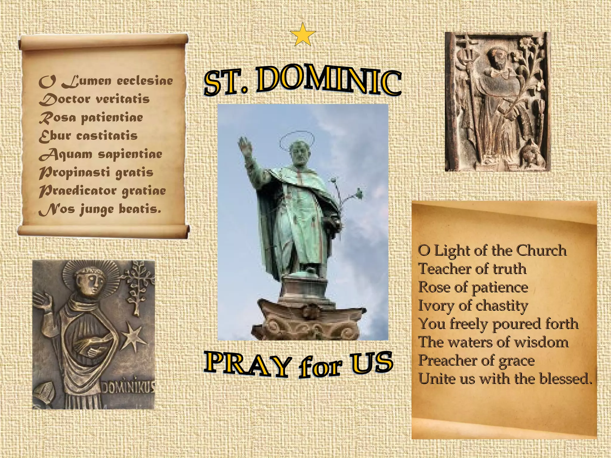 O Light of the ChurchO Light of the Church
Teacher of truthTeacher of truth
Rose of patienceRose of patience
Ivory of chastityIvory of chastity
You freely poured forthYou freely poured forth
The waters of wisdomThe waters of wisdom
Preacher of gracePreacher of grace
Unite us with the blessed.Unite us with the blessed.
O Lumen eeclesiae
Doctor veritatis
Rosa patientiae
Ebur castitatis
Aquam sapientiae
Propinasti gratis
Praedicator gratiae
Nos junge beatis.
 