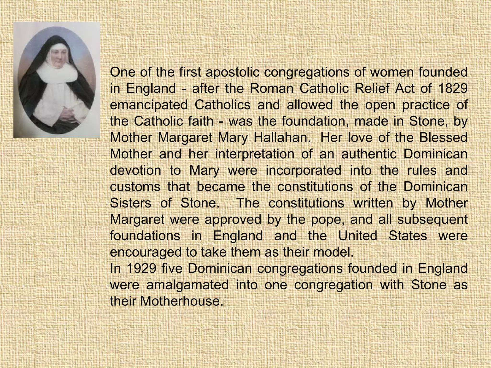 One of the first apostolic congregations of women founded
in England - after the Roman Catholic Relief Act of 1829
emancipated Catholics and allowed the open practice of
the Catholic faith - was the foundation, made in Stone, by
Mother Margaret Mary Hallahan.  Her love of the Blessed
Mother and her interpretation of an authentic Dominican
devotion to Mary were incorporated into the rules and
customs that became the constitutions of the Dominican
Sisters of Stone.   The constitutions written by Mother
Margaret were approved by the pope, and all subsequent
foundations in England and the United States were
encouraged to take them as their model.    
In 1929 five Dominican congregations founded in England
were amalgamated into one congregation with Stone as
their Motherhouse. 
 