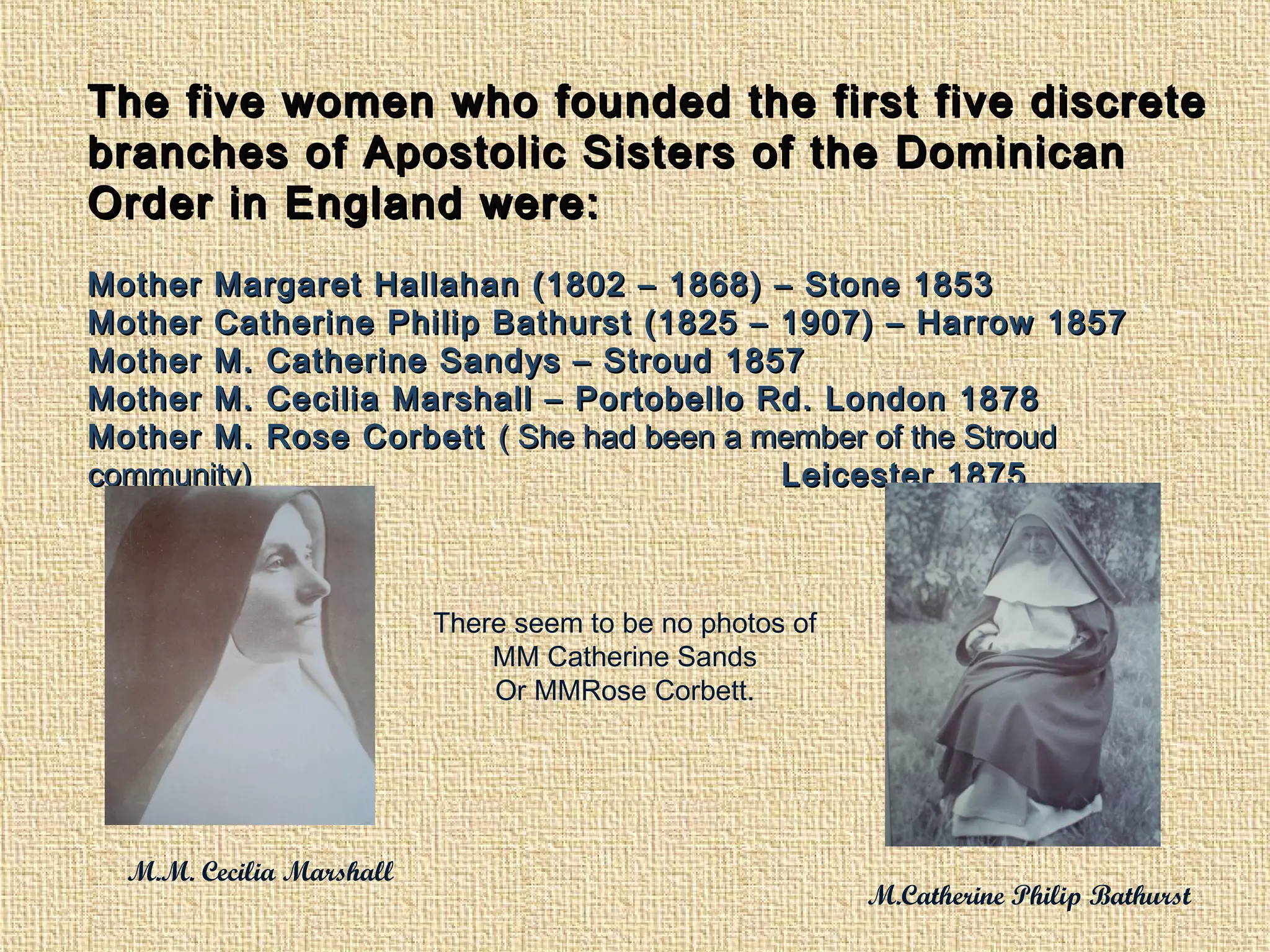 The five women who founded the first five discreteThe five women who founded the first five discrete
branches of Apostolic Sisters of the Dominicanbranches of Apostolic Sisters of the Dominican
Order in England were:Order in England were:
Mother Margaret Hallahan (1802 – 1868) – Stone 1853Mother Margaret Hallahan (1802 – 1868) – Stone 1853
Mother Catherine Philip Bathurst (1825 – 1907) – Harrow 1857Mother Catherine Philip Bathurst (1825 – 1907) – Harrow 1857
Mother M. Catherine Sandys – Stroud 1857Mother M. Catherine Sandys – Stroud 1857
Mother M. Cecilia Marshall – Portobello Rd. London 1878Mother M. Cecilia Marshall – Portobello Rd. London 1878
Mother M. Rose CorbettMother M. Rose Corbett ( She had been a member of the Stroud( She had been a member of the Stroud
community)community) Leicester 1875Leicester 1875
M.M. Cecilia Marshall
M.Catherine Philip Bathurst
There seem to be no photos of
MM Catherine Sands
Or MMRose Corbett.
 