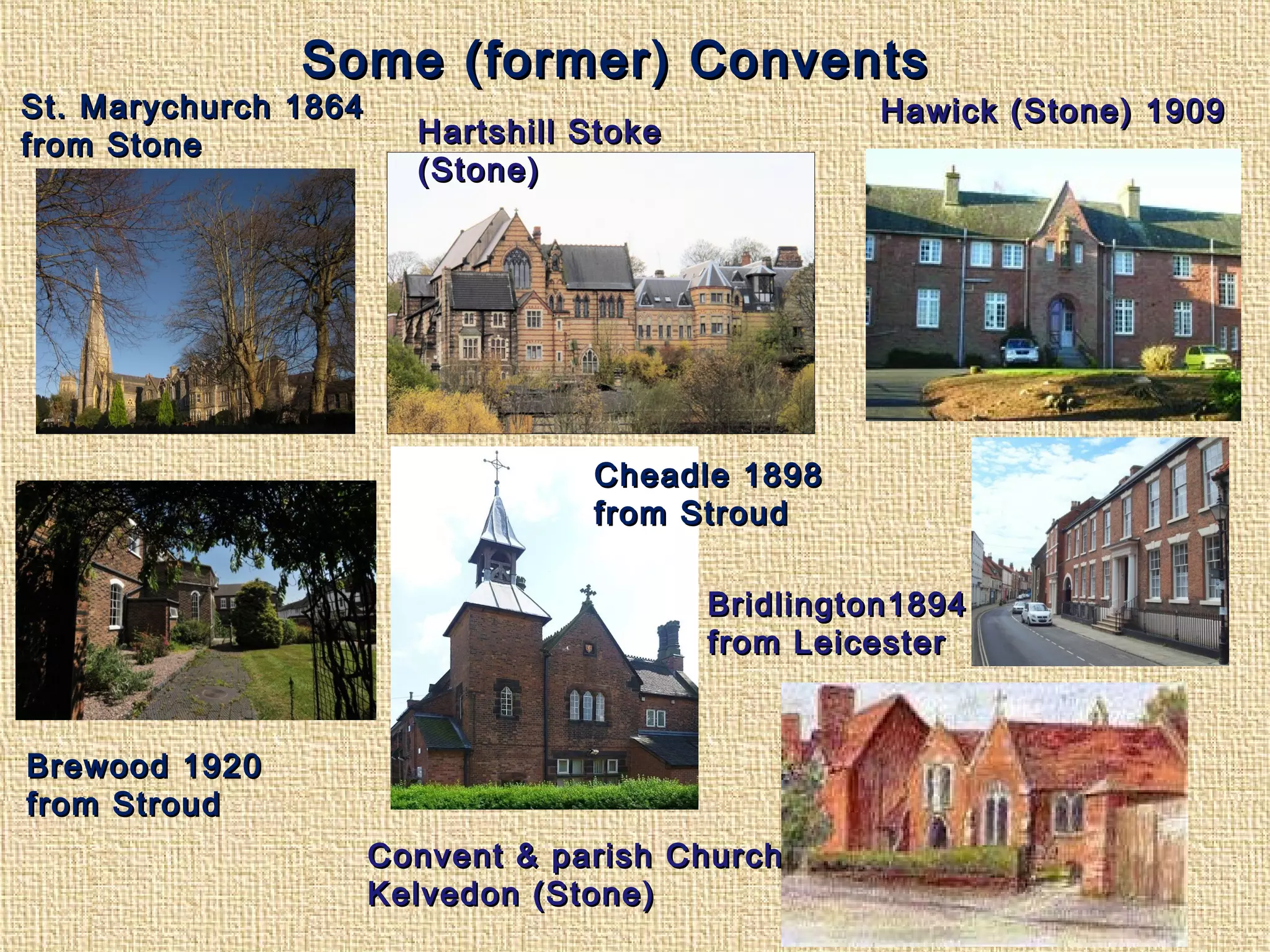 Some (former) ConventsSome (former) Convents
Cheadle 1898Cheadle 1898
from Stroudfrom Stroud
St. Marychurch 1864St. Marychurch 1864
from Stonefrom Stone
Brewood 1920Brewood 1920
from Stroudfrom Stroud
Convent & parish ChurchConvent & parish Church
Kelvedon (Stone)Kelvedon (Stone)
Hawick (Stone) 1909Hawick (Stone) 1909
Bridlington1894Bridlington1894
from Leicesterfrom Leicester
Hartshill StokeHartshill Stoke
(Stone)(Stone)
 