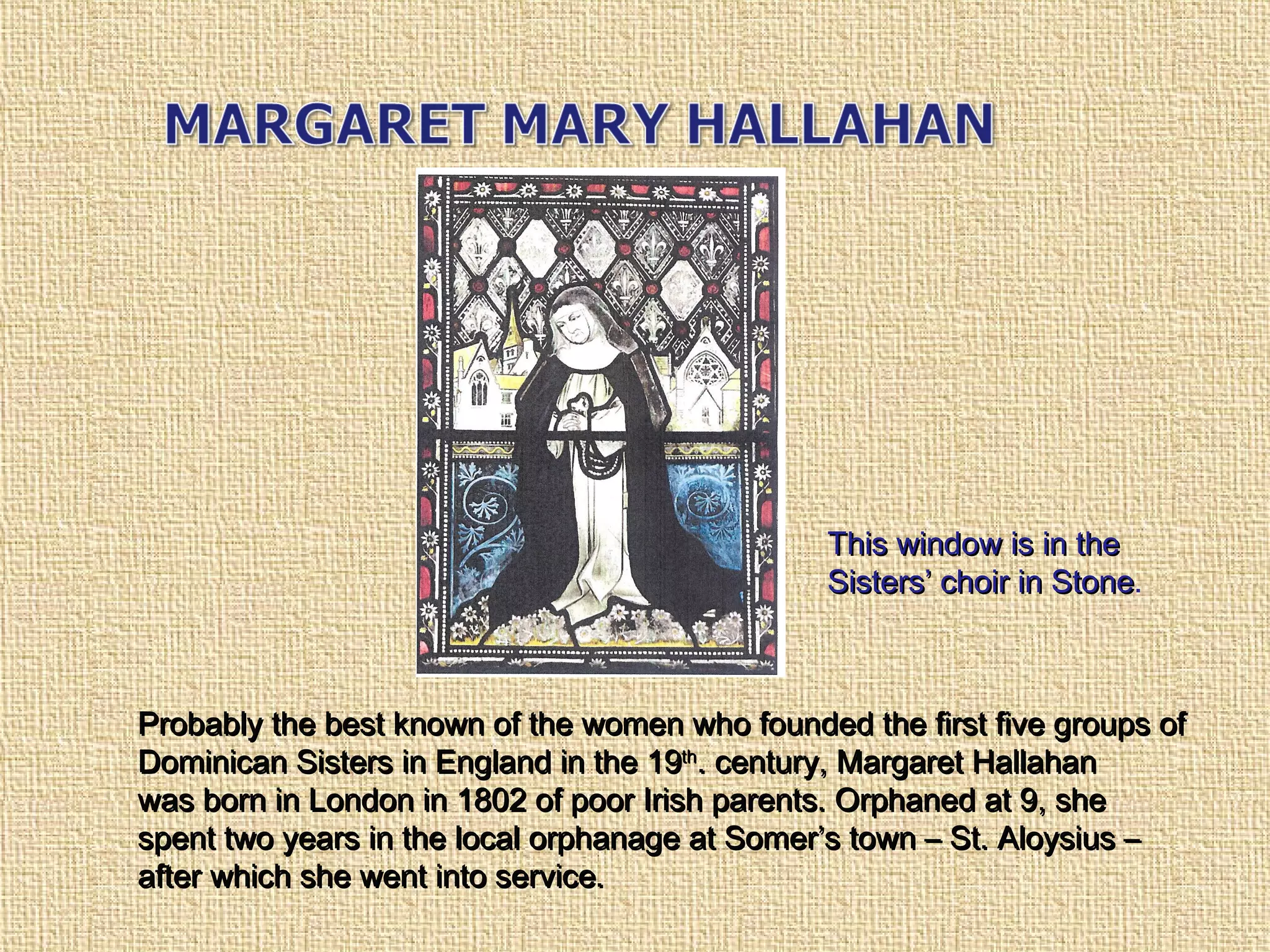 Probably the best known of the women who founded the first five groups ofProbably the best known of the women who founded the first five groups of
Dominican Sisters in England in the 19Dominican Sisters in England in the 19thth
. century, Margaret Hallahan. century, Margaret Hallahan
was born in London in 1802 of poor Irish parents. Orphaned at 9, shewas born in London in 1802 of poor Irish parents. Orphaned at 9, she
spent two years in the local orphanage at Somer’s town – St. Aloysius –spent two years in the local orphanage at Somer’s town – St. Aloysius –
after which she went into service.after which she went into service.
This window is in theThis window is in the
Sisters’ choir in StoneSisters’ choir in Stone.
 