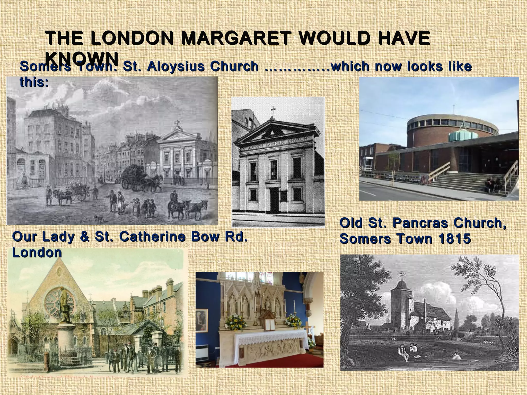 Somers Town: St. Aloysius Church …………..which now looks likeSomers Town: St. Aloysius Church …………..which now looks like
this:this:
Our Lady & St. Catherine Bow Rd.Our Lady & St. Catherine Bow Rd.
LondonLondon
Old St. Pancras Church,Old St. Pancras Church,
Somers Town 1815Somers Town 1815
THE LONDON MARGARET WOULD HAVETHE LONDON MARGARET WOULD HAVE
KNOWNKNOWN
 