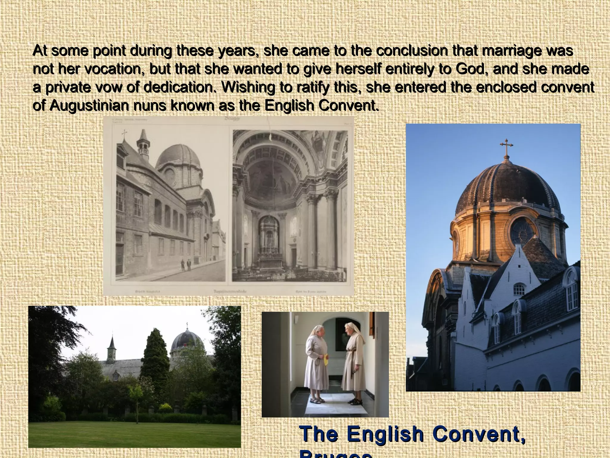 At some point during these years, she came to the conclusion that marriage wasAt some point during these years, she came to the conclusion that marriage was
not her vocation, but that she wanted to give herself entirely to God, and she madenot her vocation, but that she wanted to give herself entirely to God, and she made
a private vow of dedication. Wishing to ratify this, she entered the enclosed conventa private vow of dedication. Wishing to ratify this, she entered the enclosed convent
of Augustinian nuns known as the English Convent.of Augustinian nuns known as the English Convent.
The English Convent,The English Convent,
 