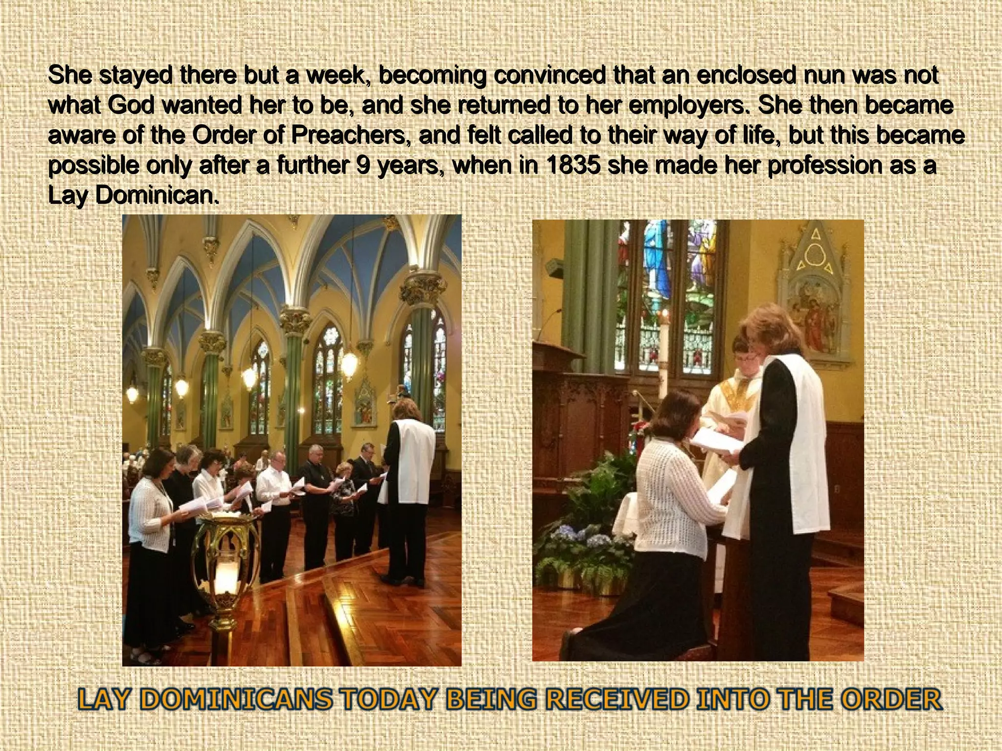 She stayed there but a week, becoming convinced that an enclosed nun was notShe stayed there but a week, becoming convinced that an enclosed nun was not
what God wanted her to be, and she returned to her employers. She then becamewhat God wanted her to be, and she returned to her employers. She then became
aware of the Order of Preachers, and felt called to their way of life, but this becameaware of the Order of Preachers, and felt called to their way of life, but this became
possible only after a further 9 years, when in 1835 she made her profession as apossible only after a further 9 years, when in 1835 she made her profession as a
Lay Dominican.Lay Dominican.
 