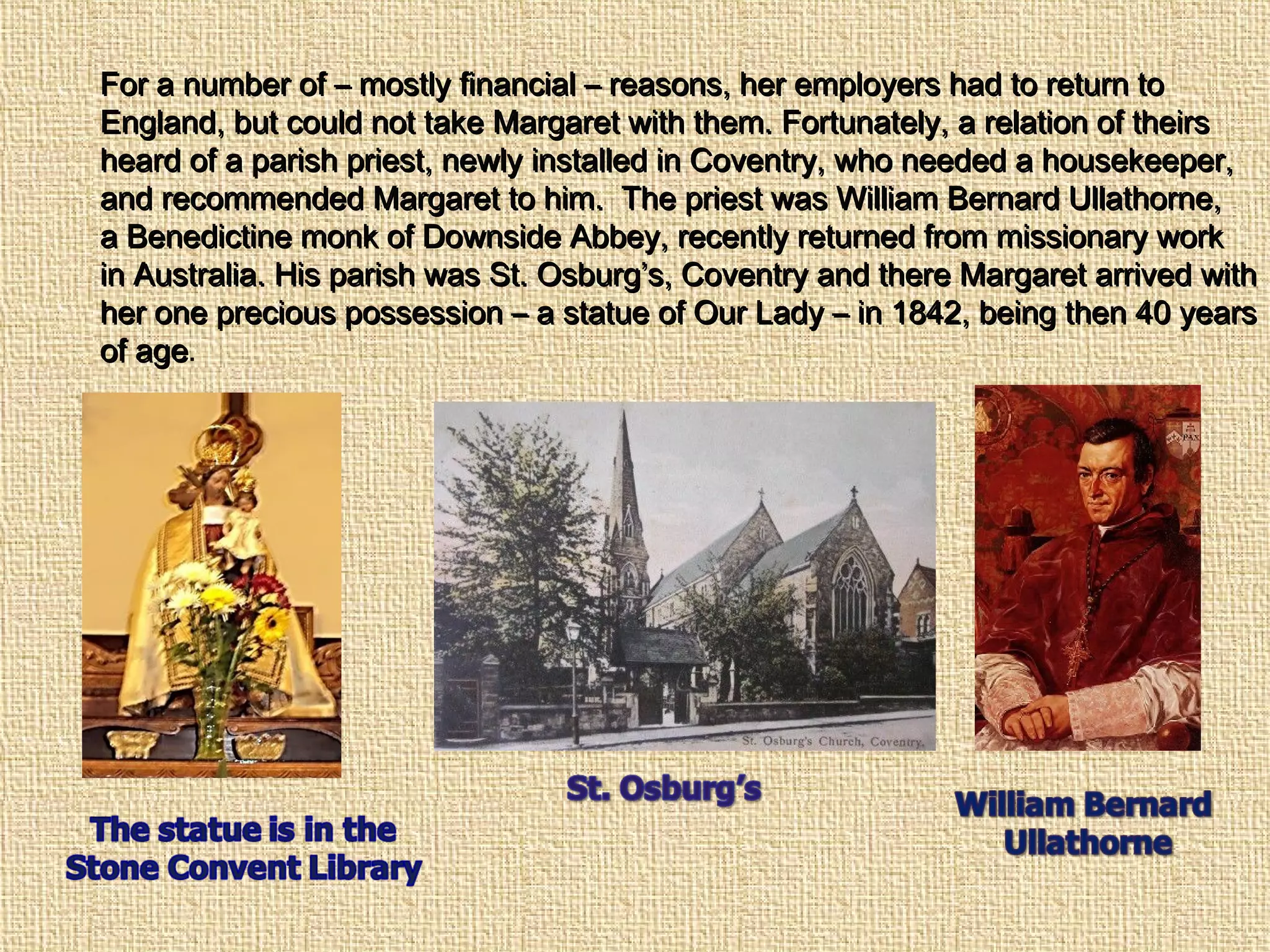 For a number of – mostly financial – reasons, her employers had to return toFor a number of – mostly financial – reasons, her employers had to return to
England, but could not take Margaret with them. Fortunately, a relation of theirsEngland, but could not take Margaret with them. Fortunately, a relation of theirs
heard of a parish priest, newly installed in Coventry, who needed a housekeeper,heard of a parish priest, newly installed in Coventry, who needed a housekeeper,
and recommended Margaret to him. The priest was William Bernard Ullathorne,and recommended Margaret to him. The priest was William Bernard Ullathorne,
a Benedictine monk of Downside Abbey, recently returned from missionary worka Benedictine monk of Downside Abbey, recently returned from missionary work
in Australia. His parish was St. Osburg’s, Coventry and there Margaret arrived within Australia. His parish was St. Osburg’s, Coventry and there Margaret arrived with
her one precious possession – a statue of Our Lady – in 1842, being then 40 yearsher one precious possession – a statue of Our Lady – in 1842, being then 40 years
of ageof age.
 