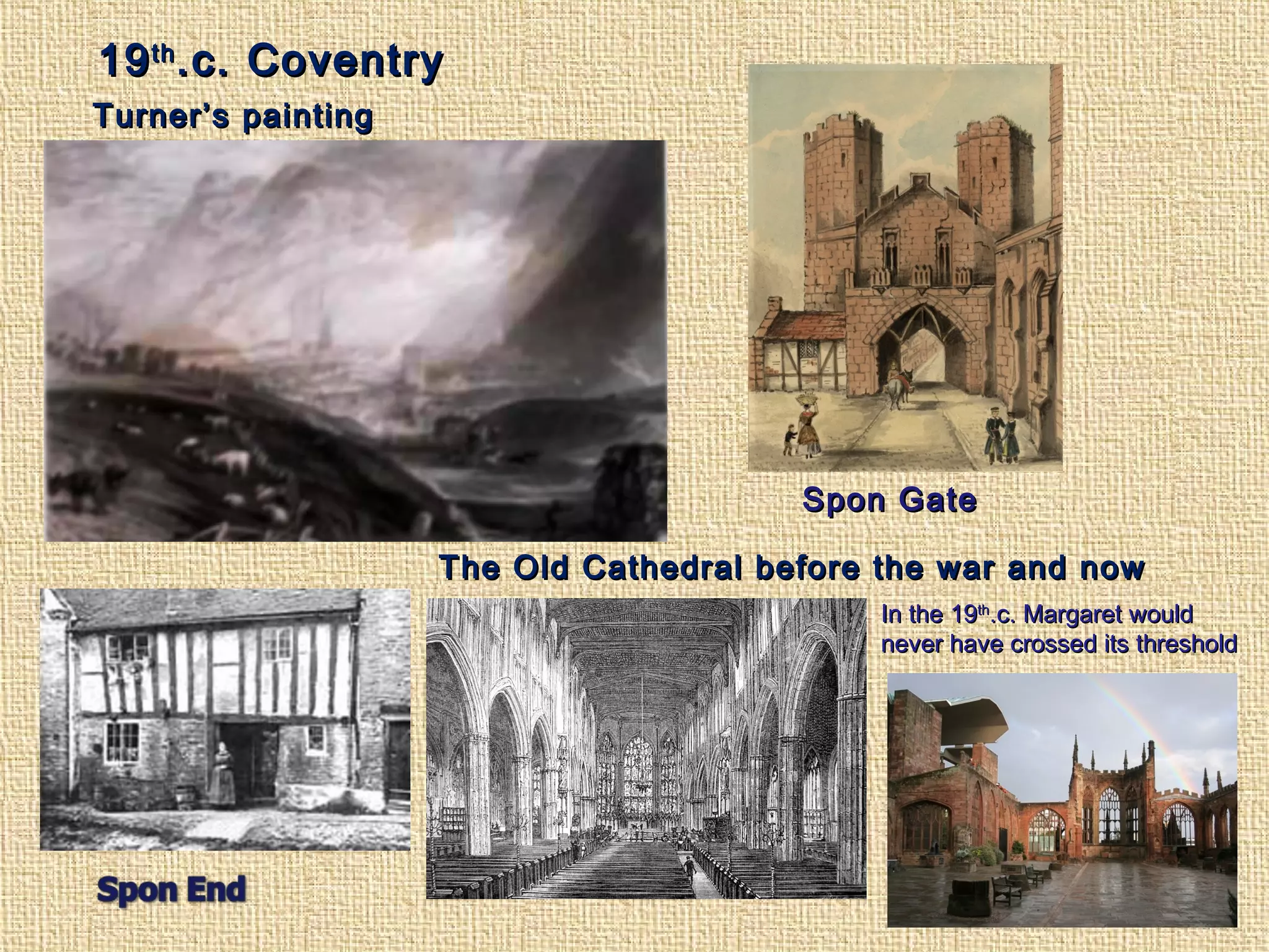 1919thth
.c. Coventry.c. Coventry
The Old Cathedral before the war and nowThe Old Cathedral before the war and now
Turner’s paintingTurner’s painting
Spon GateSpon Gate
In the 19In the 19thth
.c. Margaret would.c. Margaret would
never have crossed its thresholdnever have crossed its threshold
 