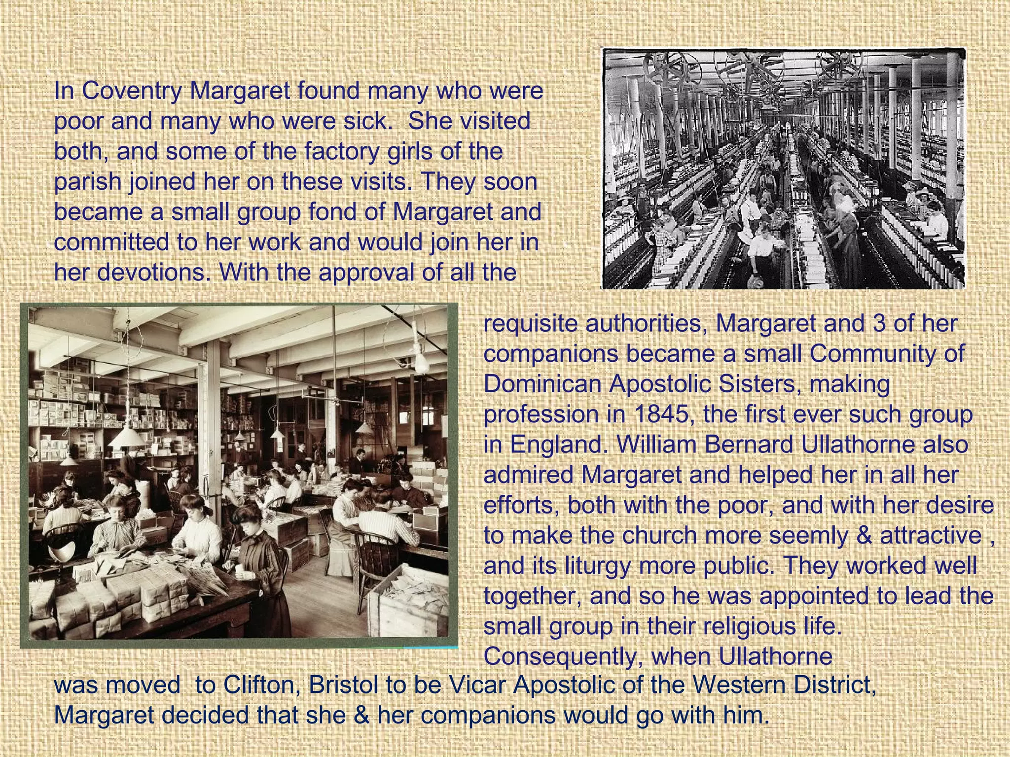 In Coventry Margaret found many who were
poor and many who were sick. She visited
both, and some of the factory girls of the
parish joined her on these visits. They soon
became a small group fond of Margaret and
committed to her work and would join her in
her devotions. With the approval of all the
requisite authorities, Margaret and 3 of her
companions became a small Community of
Dominican Apostolic Sisters, making
profession in 1845, the first ever such group
in England. William Bernard Ullathorne also
admired Margaret and helped her in all her
efforts, both with the poor, and with her desire
to make the church more seemly & attractive ,
and its liturgy more public. They worked well
together, and so he was appointed to lead the
small group in their religious life.
Consequently, when Ullathorne
was moved to Clifton, Bristol to be Vicar Apostolic of the Western District,
Margaret decided that she & her companions would go with him.
 