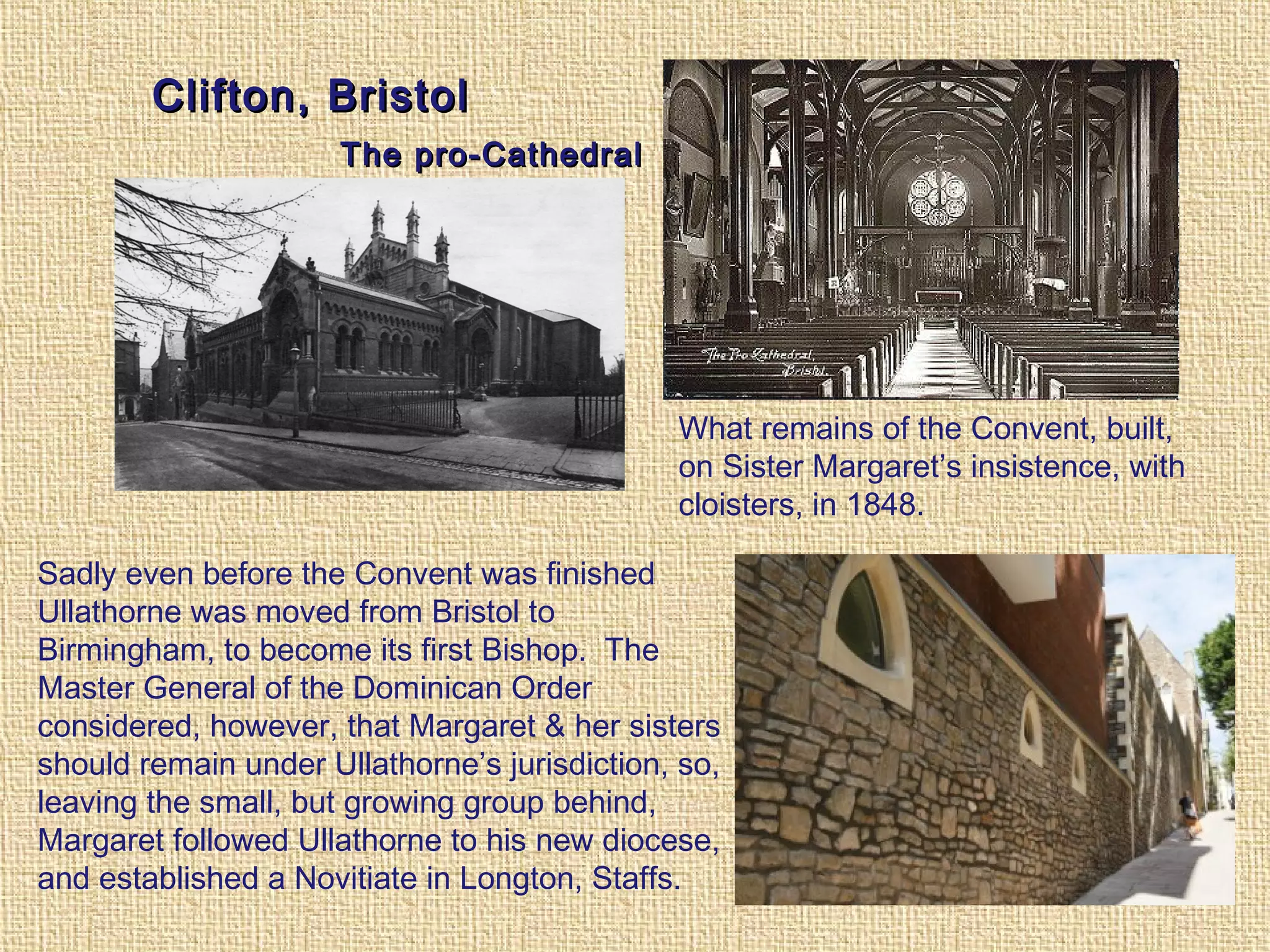 Clifton, BristolClifton, Bristol
The pro-CathedralThe pro-Cathedral
What remains of the Convent, built,
on Sister Margaret’s insistence, with
cloisters, in 1848.
Sadly even before the Convent was finished
Ullathorne was moved from Bristol to
Birmingham, to become its first Bishop. The
Master General of the Dominican Order
considered, however, that Margaret & her sisters
should remain under Ullathorne’s jurisdiction, so,
leaving the small, but growing group behind,
Margaret followed Ullathorne to his new diocese,
and established a Novitiate in Longton, Staffs.
 