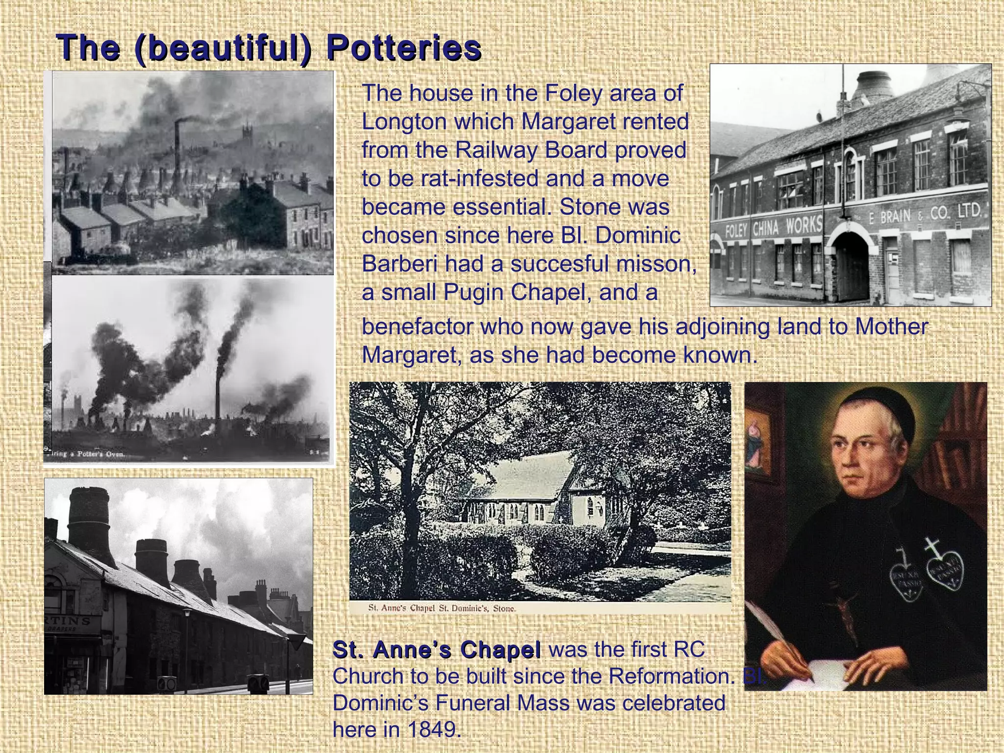 The (beautiful) PotteriesThe (beautiful) Potteries
The house in the Foley area of
Longton which Margaret rented
from the Railway Board proved
to be rat-infested and a move
became essential. Stone was
chosen since here Bl. Dominic
Barberi had a succesful misson,
a small Pugin Chapel, and a
benefactor who now gave his adjoining land to Mother
Margaret, as she had become known.
St. Anne’s ChapelSt. Anne’s Chapel was the first RC
Church to be built since the Reformation. Bl.
Dominic’s Funeral Mass was celebrated
here in 1849.
 