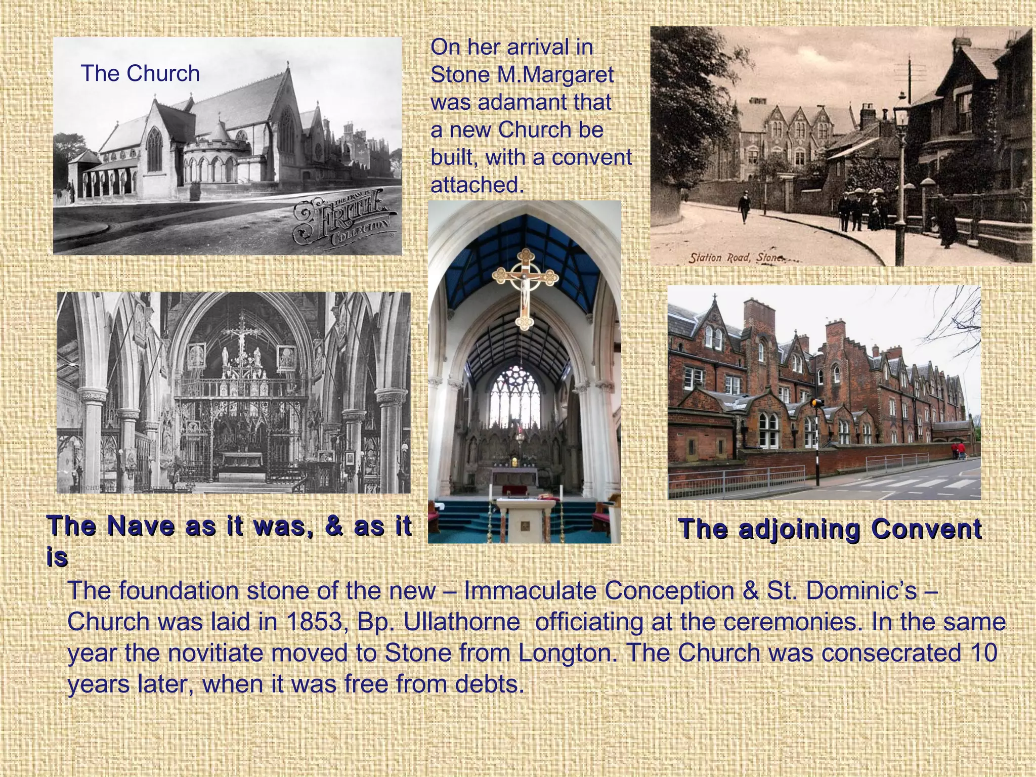 On her arrival in
Stone M.Margaret
was adamant that
a new Church be
built, with a convent
attached.
The Nave as it was, & as itThe Nave as it was, & as it
isis
The foundation stone of the new – Immaculate Conception & St. Dominic’s –
Church was laid in 1853, Bp. Ullathorne officiating at the ceremonies. In the same
year the novitiate moved to Stone from Longton. The Church was consecrated 10
years later, when it was free from debts.
The adjoining ConventThe adjoining Convent
The Church
 
