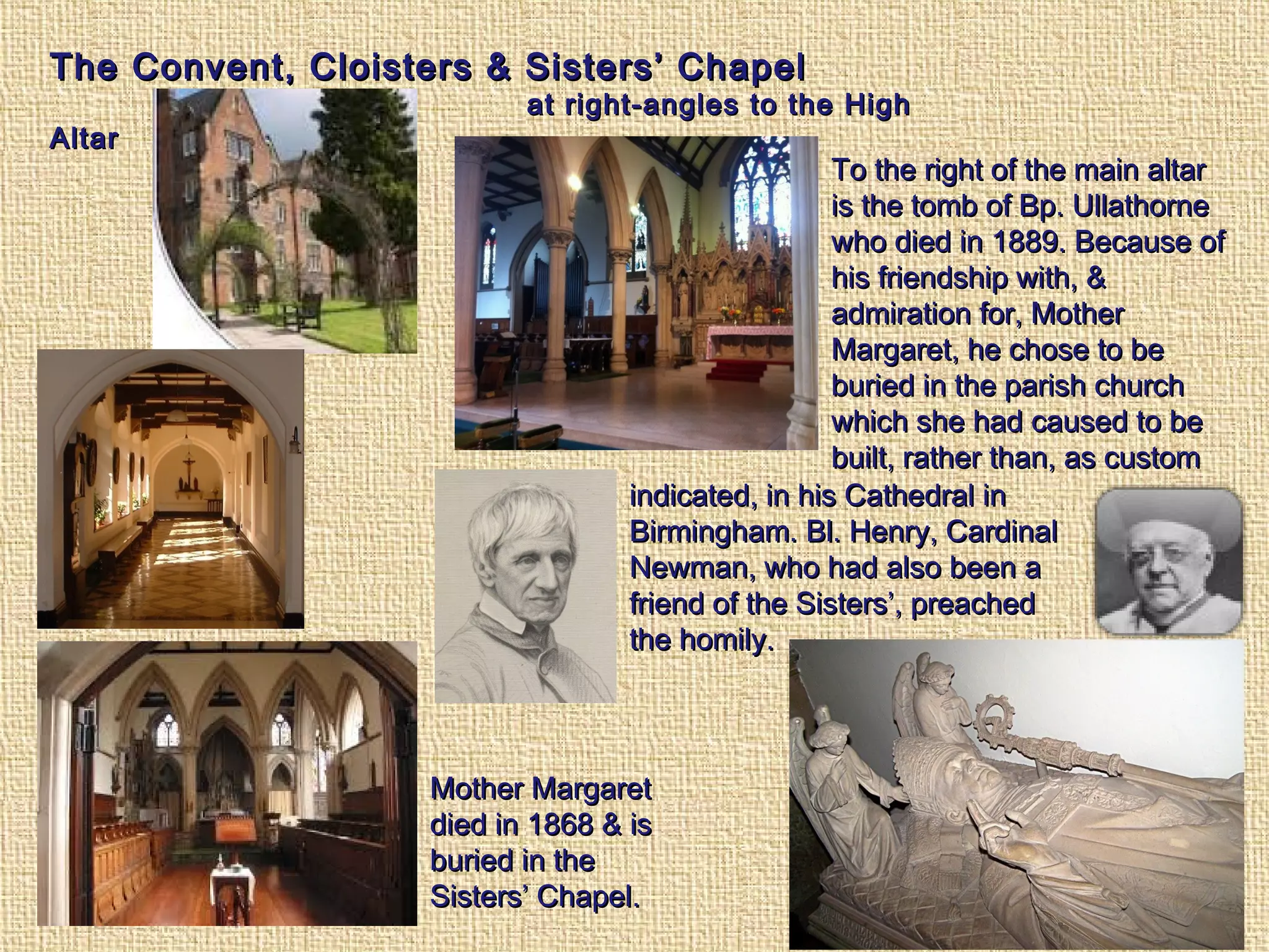The Convent, Cloisters & Sisters’ ChapelThe Convent, Cloisters & Sisters’ Chapel
at right-angles to the Highat right-angles to the High
AltarAltar
To the right of the main altarTo the right of the main altar
is the tomb of Bp. Ullathorneis the tomb of Bp. Ullathorne
who died in 1889. Because ofwho died in 1889. Because of
his friendship with, &his friendship with, &
admiration for, Motheradmiration for, Mother
Margaret, he chose to beMargaret, he chose to be
buried in the parish churchburied in the parish church
which she had caused to bewhich she had caused to be
built, rather than, as custombuilt, rather than, as custom
indicated, in his Cathedral inindicated, in his Cathedral in
Birmingham. Bl. Henry, CardinalBirmingham. Bl. Henry, Cardinal
Newman, who had also been aNewman, who had also been a
friend of the Sisters’, preachedfriend of the Sisters’, preached
the homily.the homily.
Mother MargaretMother Margaret
died in 1868 & isdied in 1868 & is
buried in theburied in the
Sisters’ Chapel.Sisters’ Chapel.
 