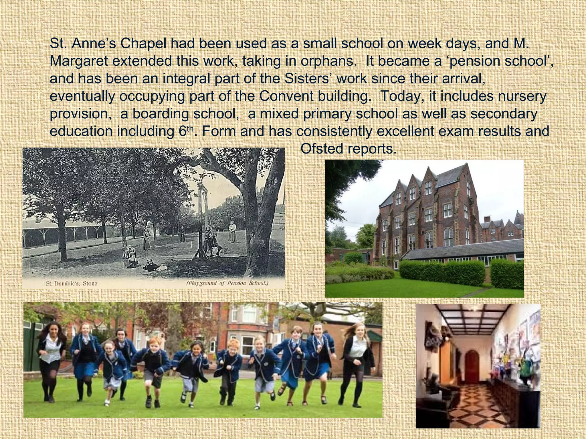 St. Anne’s Chapel had been used as a small school on week days, and M.
Margaret extended this work, taking in orphans. It became a ‘pension school’,
and has been an integral part of the Sisters’ work since their arrival,
eventually occupying part of the Convent building. Today, it includes nursery
provision, a boarding school, a mixed primary school as well as secondary
education including 6th
. Form and has consistently excellent exam results and
Ofsted reports.
 