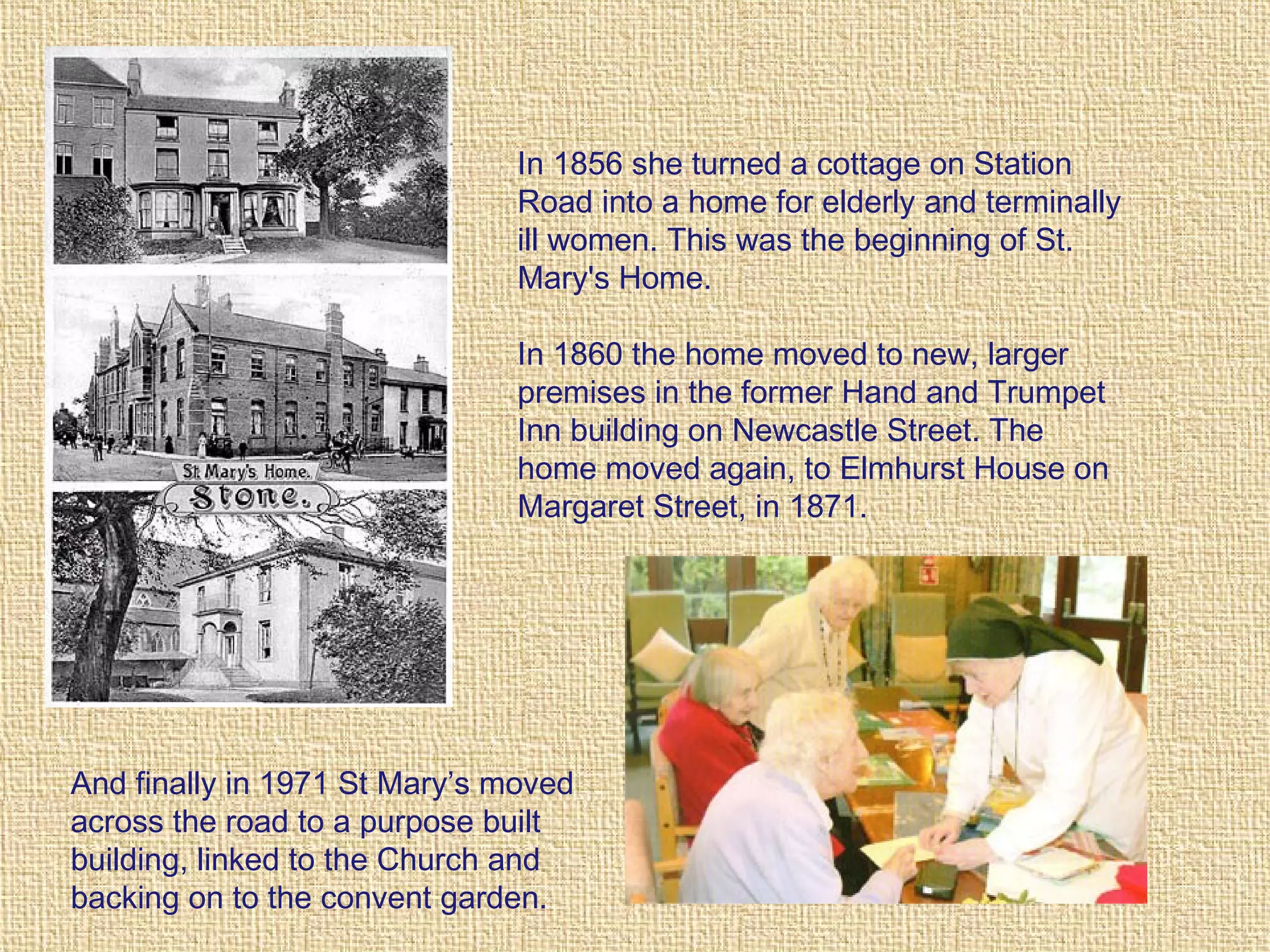 In 1856 she turned a cottage on Station
Road into a home for elderly and terminally
ill women. This was the beginning of St.
Mary's Home.
In 1860 the home moved to new, larger
premises in the former Hand and Trumpet
Inn building on Newcastle Street. The
home moved again, to Elmhurst House on
Margaret Street, in 1871.
And finally in 1971 St Mary’s moved
across the road to a purpose built
building, linked to the Church and
backing on to the convent garden.
 