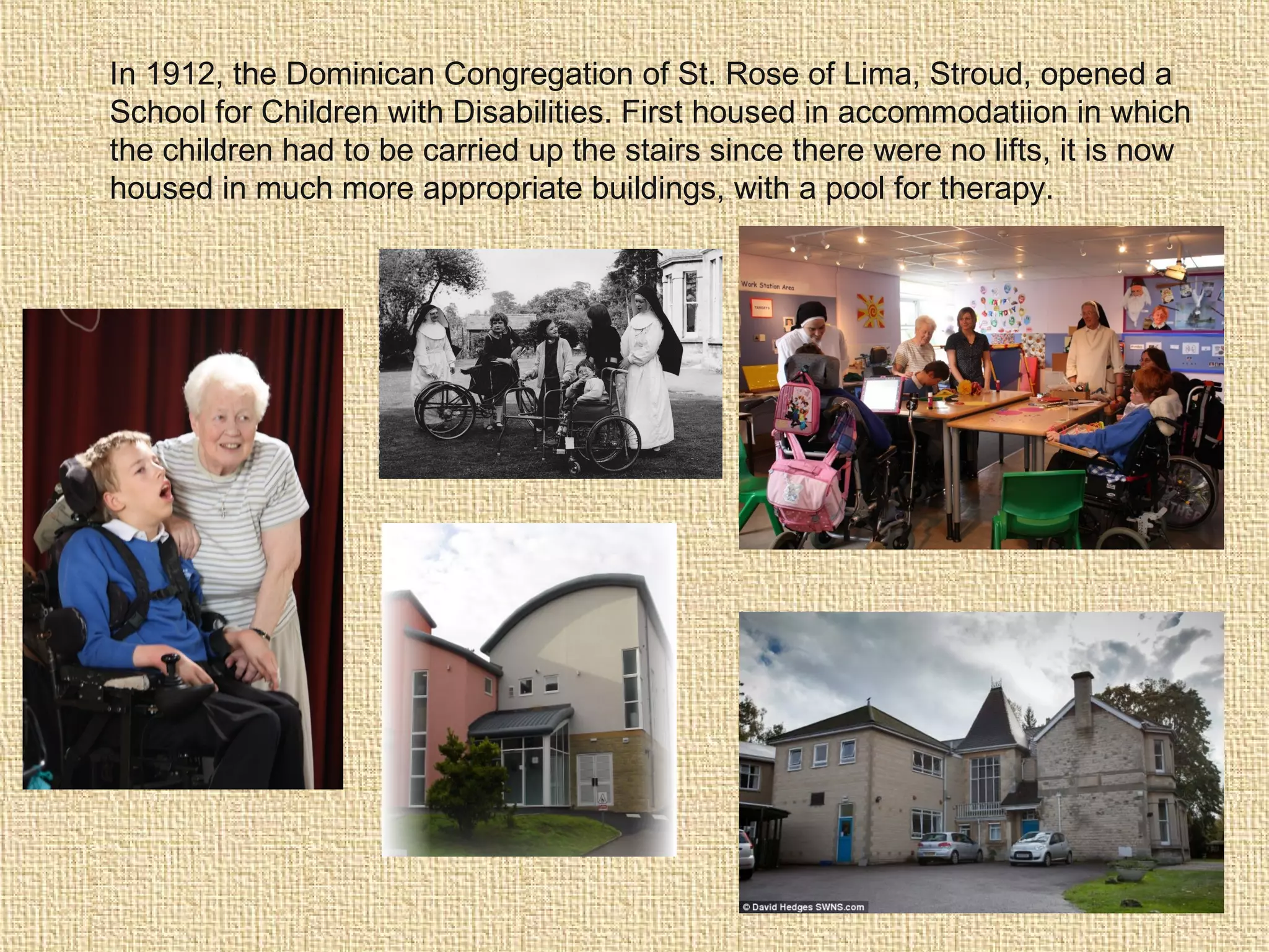 In 1912, the Dominican Congregation of St. Rose of Lima, Stroud, opened a
School for Children with Disabilities. First housed in accommodatiion in which
the children had to be carried up the stairs since there were no lifts, it is now
housed in much more appropriate buildings, with a pool for therapy.
 
